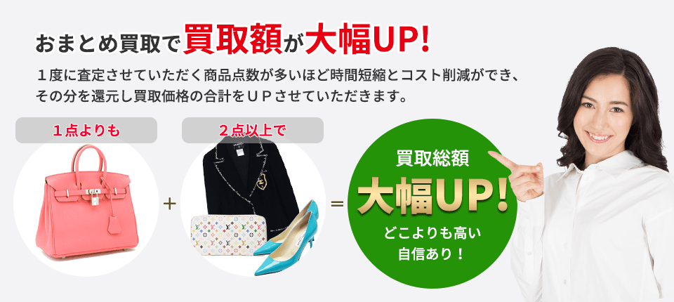 おまとめ買取で買取額が大幅UP! １度に査定させていただく商品点数が多いほど 時間短縮とコスト削減ができ、その分を還元し 買取価格の合計をＵＰさせていただきます