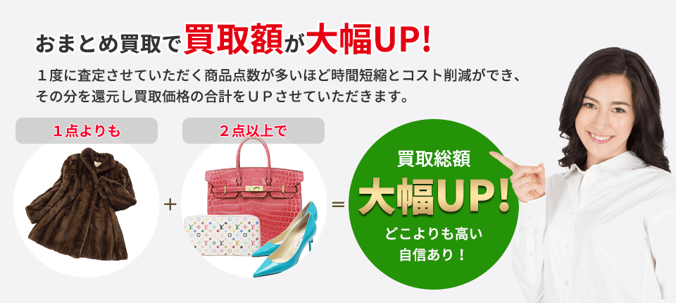 おまとめ買取で買取額が大幅UP! １度に査定させていただく商品点数が多いほど 時間短縮とコスト削減ができ、その分を還元し 買取価格の合計をＵＰさせていただきます