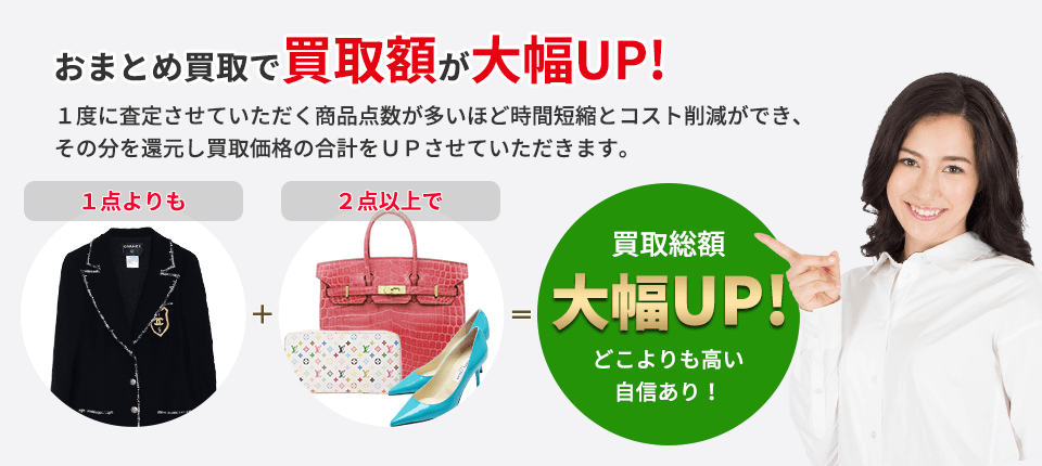 おまとめ買取で買取額が大幅UP! １度に査定させていただく商品点数が多いほど 時間短縮とコスト削減ができ、その分を還元し 買取価格の合計をＵＰさせていただきます