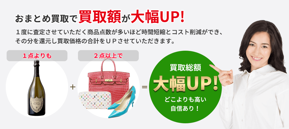 おまとめ買取で買取額が大幅UP! １度に査定させていただく商品点数が多いほど 時間短縮とコスト削減ができ、その分を還元し 買取価格の合計をＵＰさせていただきます