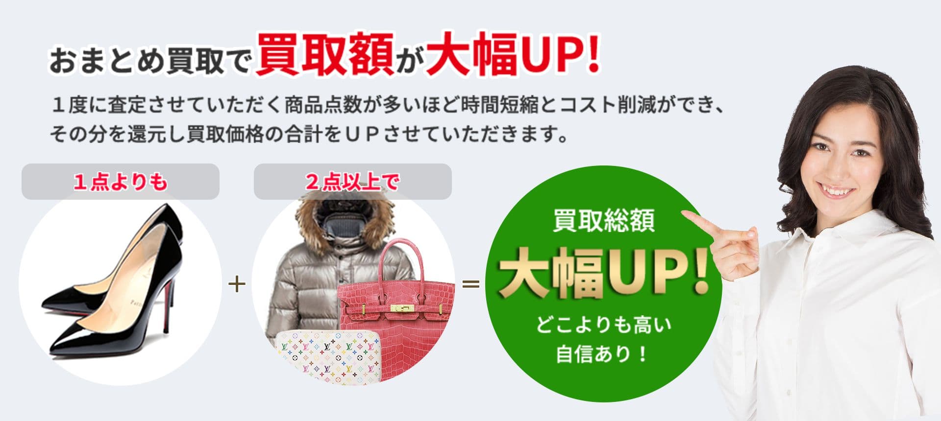 おまとめ買取で買取額が大幅UP! １度に査定させていただく商品点数が多いほど 時間短縮とコスト削減ができ、その分を還元し 買取価格の合計をＵＰさせていただきます