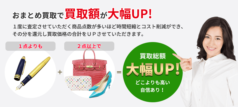 おまとめ買取で買取額が大幅UP! １度に査定させていただく商品点数が多いほど 時間短縮とコスト削減ができ、その分を還元し 買取価格の合計をＵＰさせていただきます